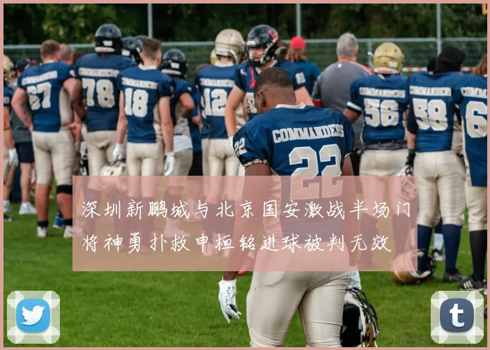 深圳新鹏城与北京国安激战半场门将神勇扑救申桓铭进球被判无效