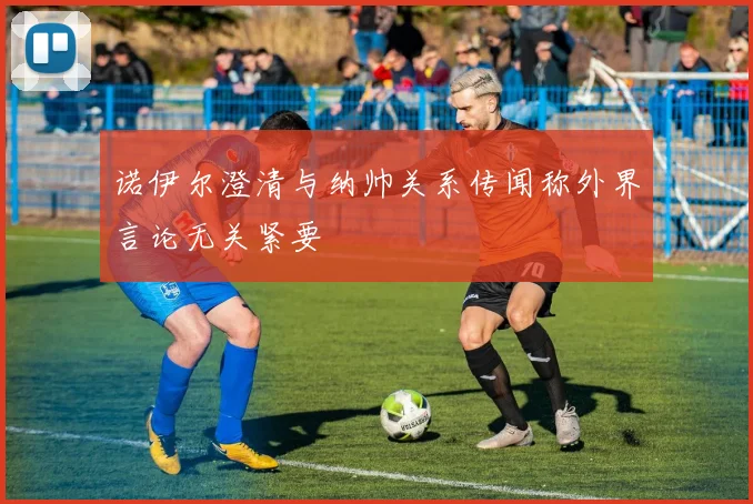 诺伊尔澄清与纳帅关系传闻称外界言论无关紧要