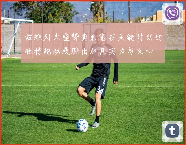 兹维列夫盛赞奥利塞在关键时刻的独特跑动展现出非凡实力与决心