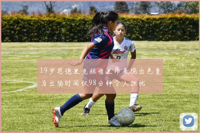 19岁恩德里克租借里昂表现出色皇马出场时间仅98分钟令人担忧
