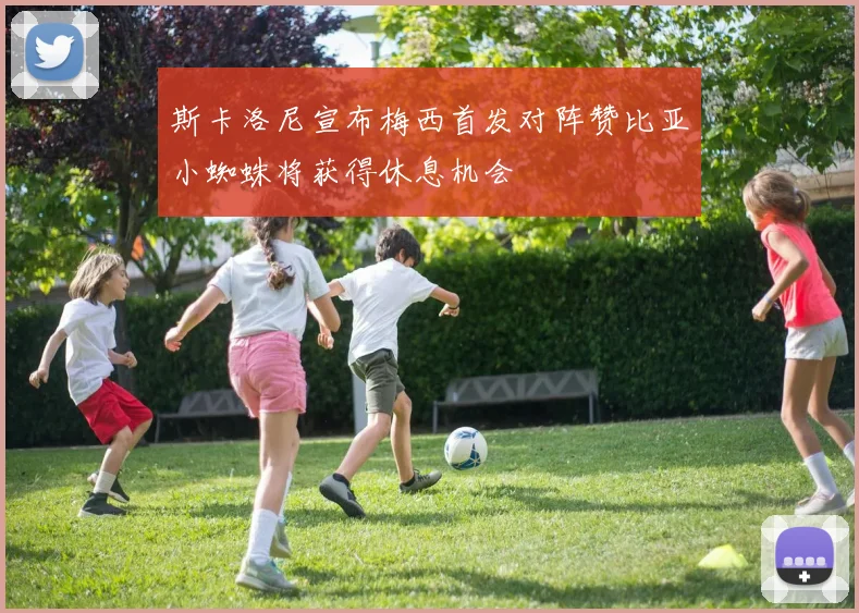斯卡洛尼宣布梅西首发对阵赞比亚小蜘蛛将获得休息机会