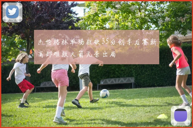 杰伦格林单场狂砍35分创季后赛新高却难救火箭无奈出局