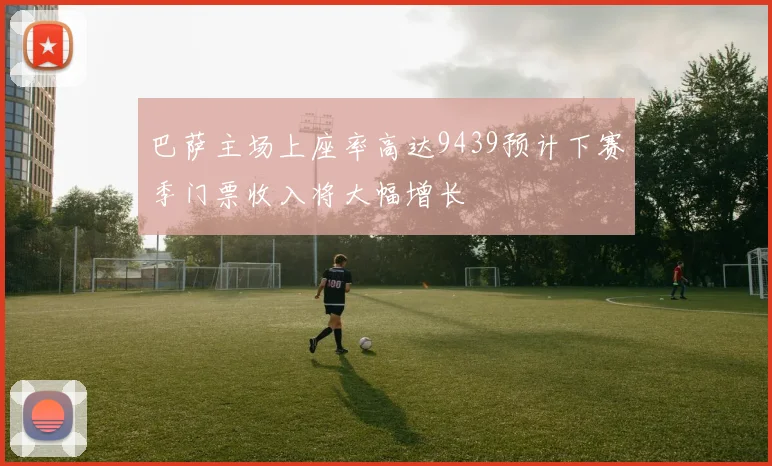 巴萨主场上座率高达9439预计下赛季门票收入将大幅增长