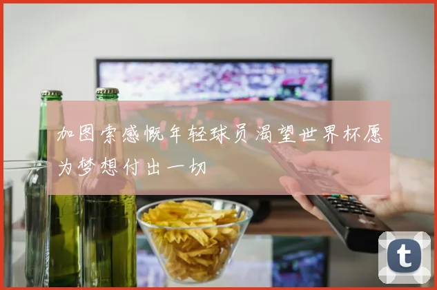 加图索感慨年轻球员渴望世界杯愿为梦想付出一切