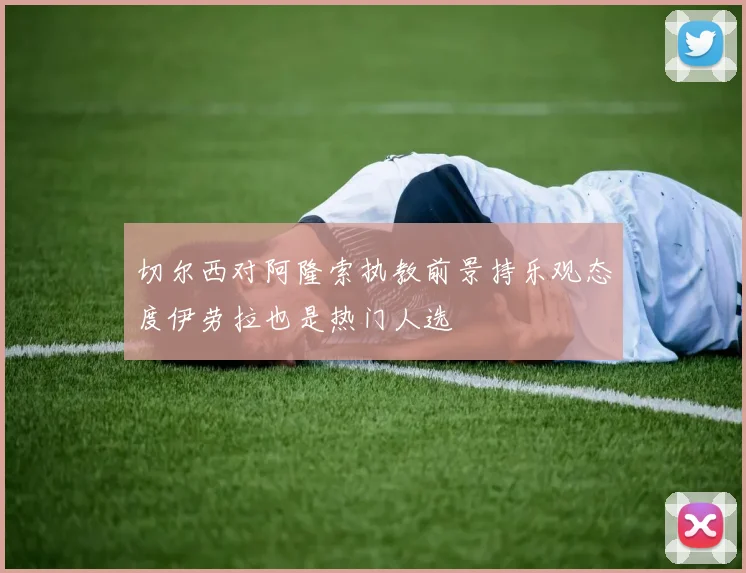 切尔西对阿隆索执教前景持乐观态度伊劳拉也是热门人选
