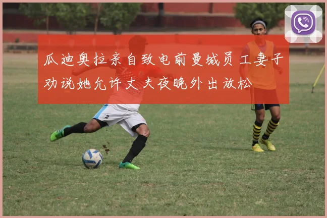 瓜迪奥拉亲自致电前曼城员工妻子劝说她允许丈夫夜晚外出放松