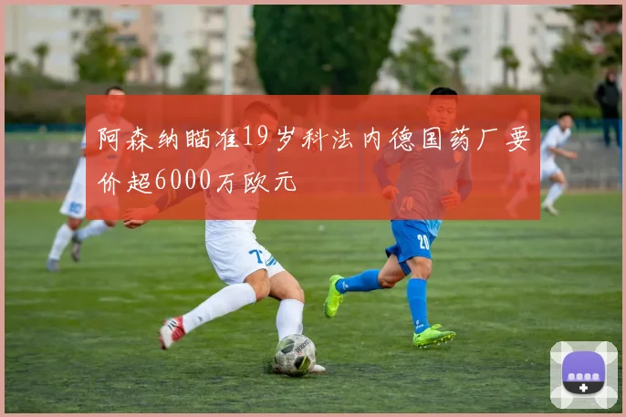 阿森纳瞄准19岁科法内德国药厂要价超6000万欧元