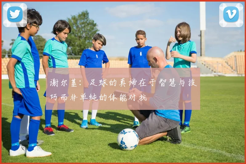 谢尔基：足球的真谛在于智慧与技巧而非单纯的体能对抗