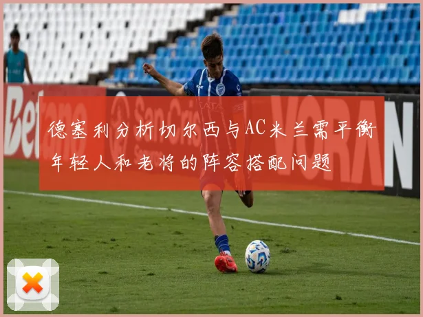 德塞利分析切尔西与AC米兰需平衡年轻人和老将的阵容搭配问题