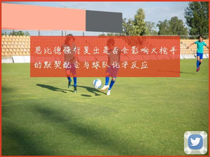 恩比德强行复出是否会影响火枪手的默契配合与球队化学反应