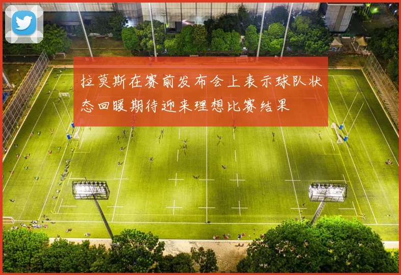 拉莫斯在赛前发布会上表示球队状态回暖期待迎来理想比赛结果