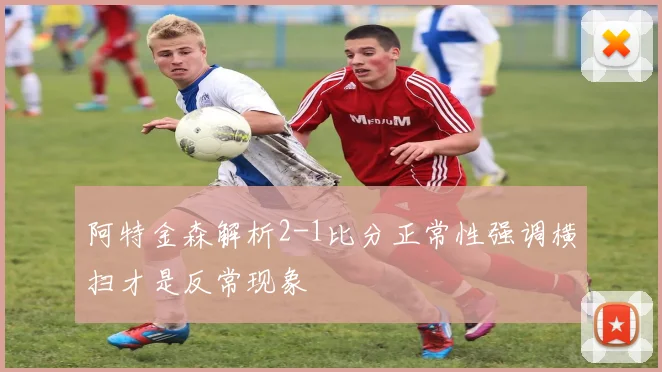 阿特金森解析2-1比分正常性强调横扫才是反常现象