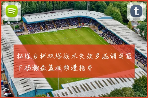 拓媒分析双塔战术失效罗威调离篮下杨瀚森篮板频遭抢夺