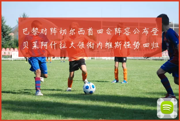 巴黎对阵切尔西首回合阵容公布登贝莱阿什拉夫领衔内维斯强势回归