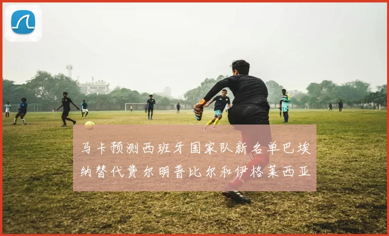 马卡预测西班牙国家队新名单巴埃纳替代费尔明普比尔和伊格莱西亚斯入选