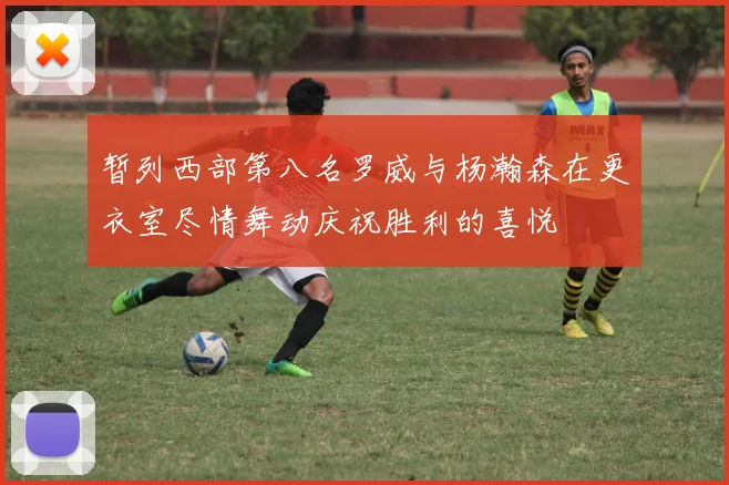 暂列西部第八名罗威与杨瀚森在更衣室尽情舞动庆祝胜利的喜悦