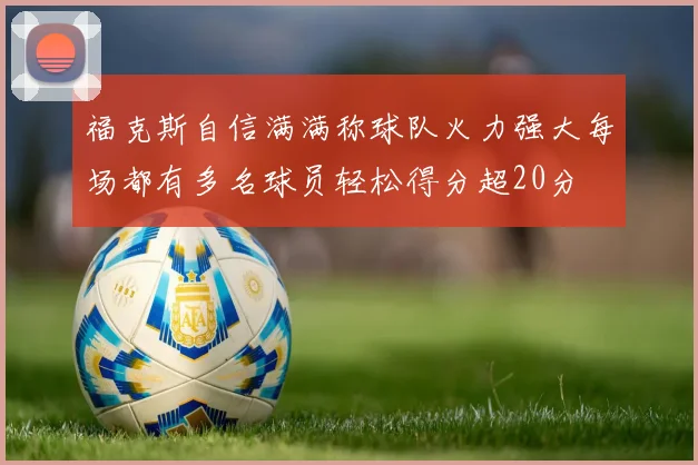 福克斯自信满满称球队火力强大每场都有多名球员轻松得分超20分