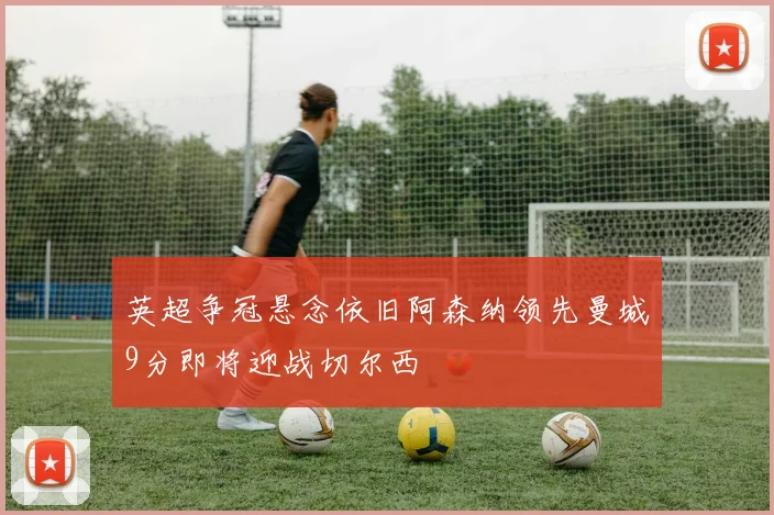 英超争冠悬念依旧阿森纳领先曼城9分即将迎战切尔西