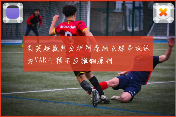 前英超裁判分析阿森纳点球争议认为VAR干预不应推翻原判