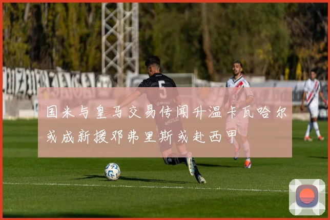 国米与皇马交易传闻升温卡瓦哈尔或成新援邓弗里斯或赴西甲