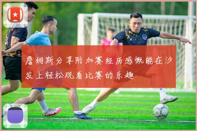 詹姆斯分享附加赛经历感慨能在沙发上轻松观看比赛的乐趣
