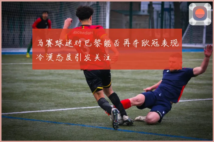 马赛球迷对巴黎能否再夺欧冠表现冷漠态度引发关注