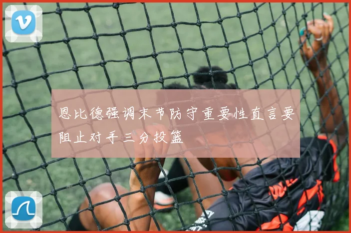 恩比德强调末节防守重要性直言要阻止对手三分投篮