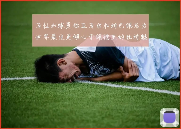 马拉加球员称亚马尔和姆巴佩或为世界最佳更倾心于佩德里的独特魅力