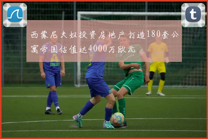 西蒙尼夫妇投资房地产打造180套公寓帝国估值达4000万欧元