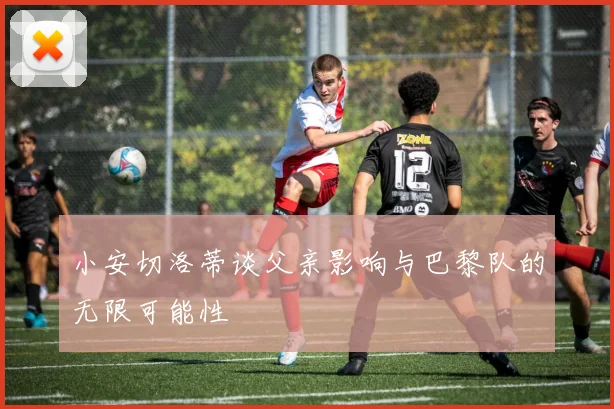 小安切洛蒂谈父亲影响与巴黎队的无限可能性