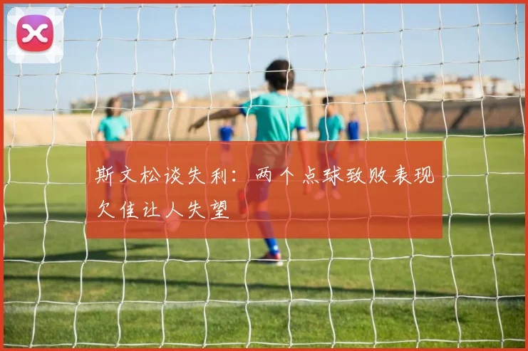斯文松谈失利：两个点球致败表现欠佳让人失望