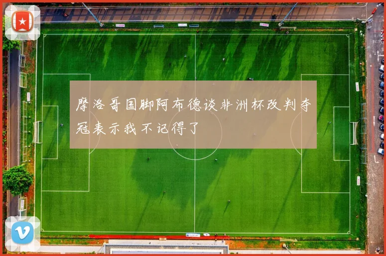 摩洛哥国脚阿布德谈非洲杯改判夺冠表示我不记得了