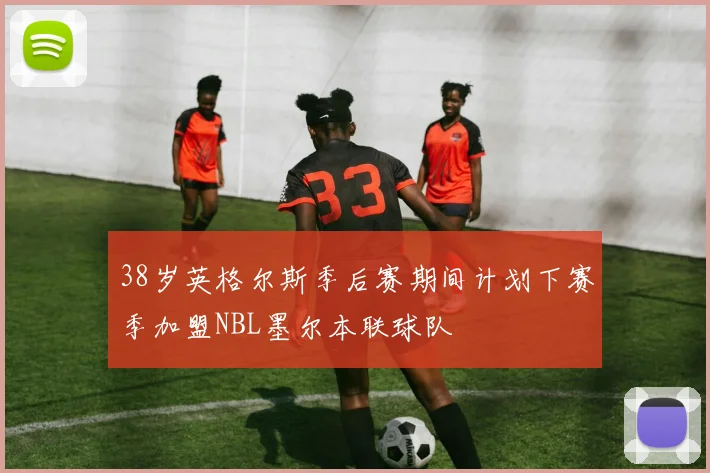38岁英格尔斯季后赛期间计划下赛季加盟NBL墨尔本联球队